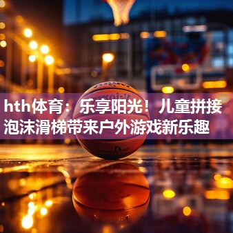 hth体育：乐享阳光！儿童拼接泡沫滑梯带来户外游戏新乐趣