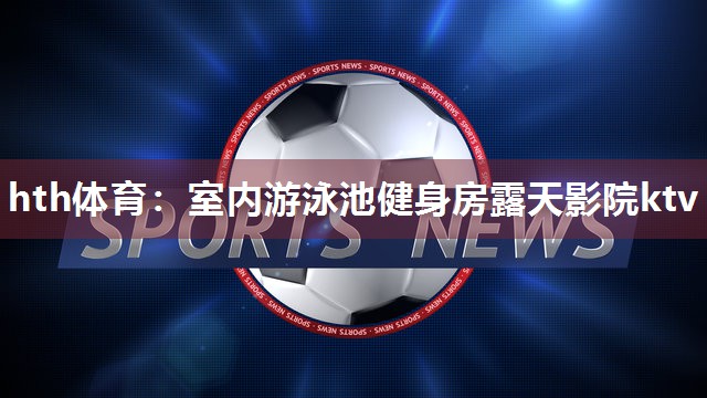 hth体育：室内游泳池健身房露天影院ktv