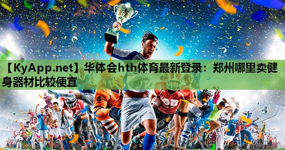华体会hth体育最新登录：郑州哪里卖健身器材比较便宜