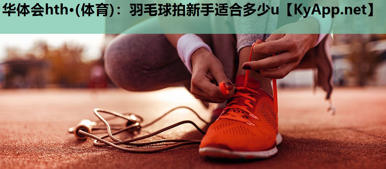 华体会hth·(体育)：羽毛球拍新手适合多少u