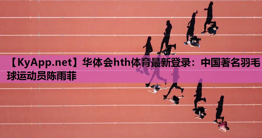 华体会hth体育最新登录：中国著名羽毛球运动员陈雨菲
