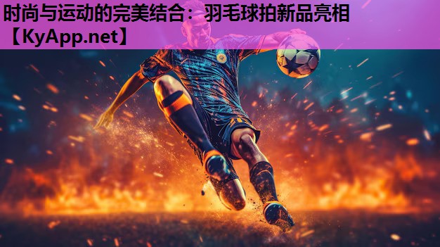 时尚与运动的完美结合:羽毛球拍新品亮相 时尚与运动的完美结合:羽毛球拍新品亮相